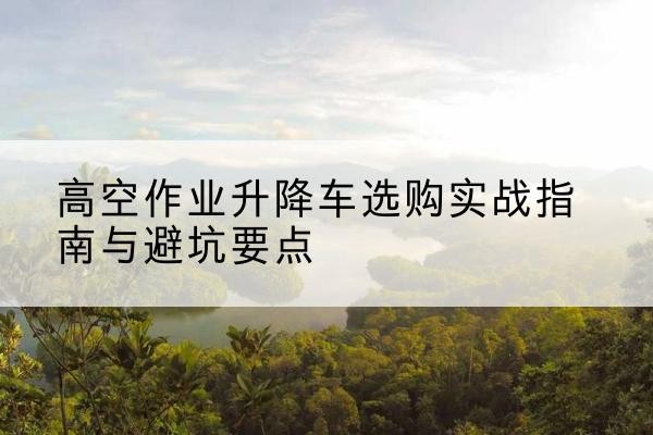 双江升降车怎么选-高空作业升降车选购实战指南与避坑要点