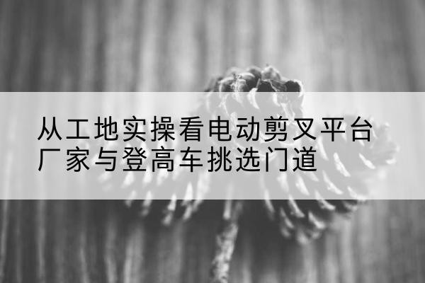 双江电动剪叉升降平台厂家-从工地实操看电动剪叉平台厂家与登高车挑选门道