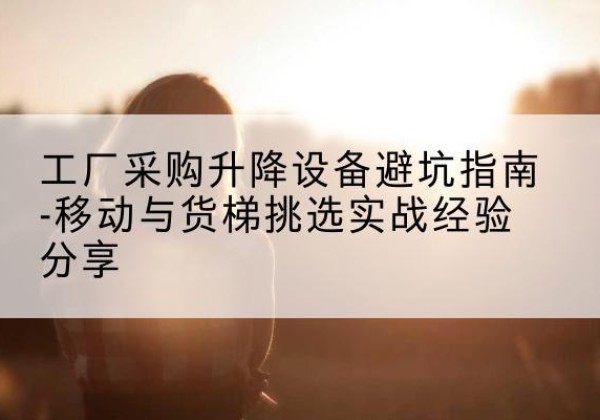 双江移动式升降机怎么选-工厂采购升降设备避坑指南-移动与货梯挑选实战经验分享