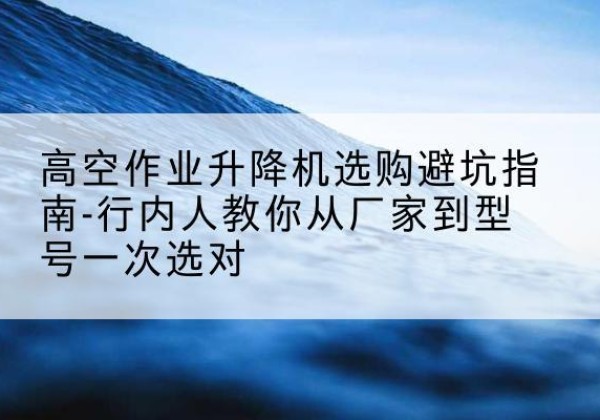 双江升降平台厂家-高空作业升降机选购避坑指南-行内人教你从厂家到型号一次选对