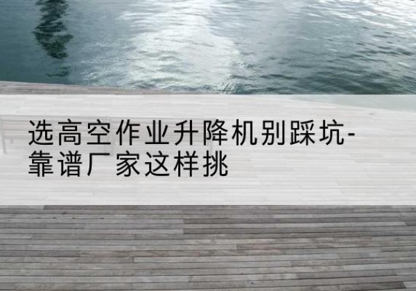双江剪叉式升降机厂家-选高空作业升降机别踩坑-靠谱厂家这样挑