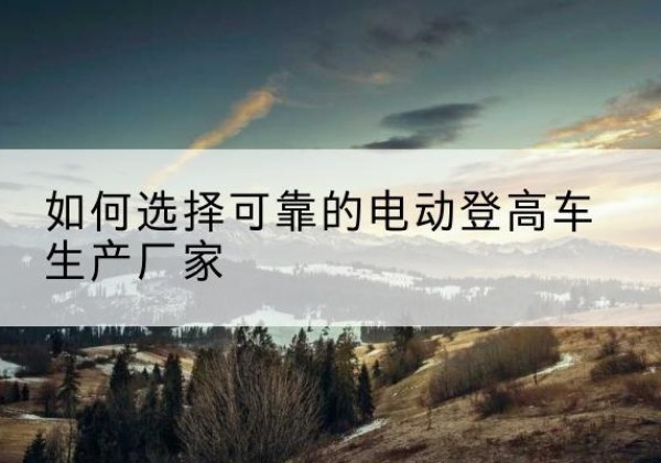 双江电动登高车厂家-如何选择可靠的电动登高车生产厂家