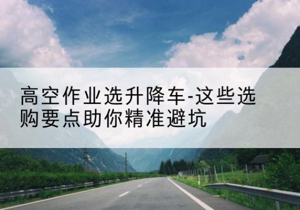 双江升降车厂家-高空作业选升降车-这些选购要点助你*避坑