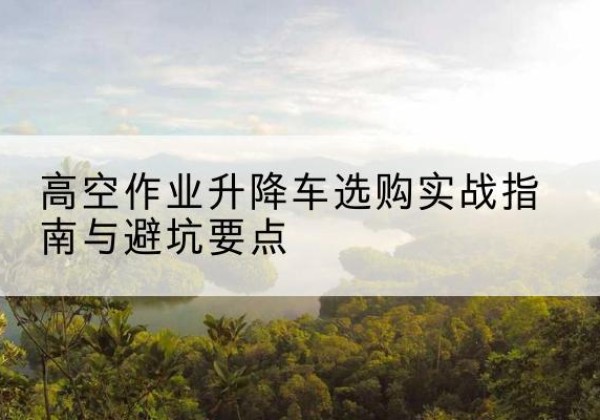双江升降车怎么选-高空作业升降车选购实战指南与避坑要点