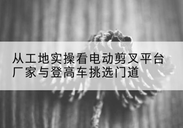 双江电动剪叉升降平台厂家-从工地实操看电动剪叉平台厂家与登高车挑选门道