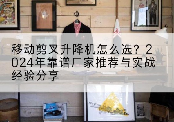 双江升降平台厂家推荐-移动剪叉升降机怎么选？2024年靠谱厂家推荐与实战经验分享